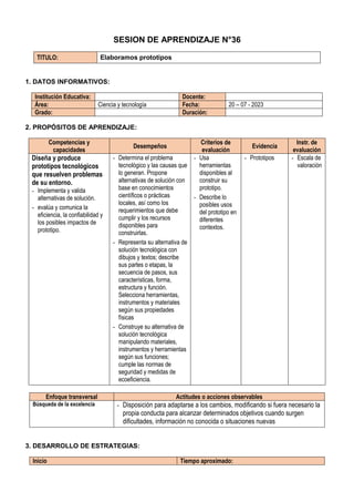 SESION DE APRENDIZAJE N°36
TITULO: Elaboramos prototipos
1. DATOS INFORMATIVOS:
Institución Educativa: Docente:
Área: Ciencia y tecnología Fecha: 20 – 07 - 2023
Grado: Duración:
2. PROPÓSITOS DE APRENDIZAJE:
Competencias y
capacidades
Desempeños
Criterios de
evaluación
Evidencia
Instr. de
evaluación
Diseña y produce
prototipos tecnológicos
que resuelven problemas
de su entorno.
- Implementa y valida
alternativas de solución.
- evalúa y comunica la
eficiencia, la confiabilidad y
los posibles impactos de
prototipo.
- Determina el problema
tecnológico y las causas que
lo generan. Propone
alternativas de solución con
base en conocimientos
científicos o prácticas
locales, así como los
requerimientos que debe
cumplir y los recursos
disponibles para
construirlas.
- Representa su alternativa de
solución tecnológica con
dibujos y textos; describe
sus partes o etapas, la
secuencia de pasos, sus
características, forma,
estructura y función.
Selecciona herramientas,
instrumentos y materiales
según sus propiedades
físicas
- Construye su alternativa de
solución tecnológica
manipulando materiales,
instrumentos y herramientas
según sus funciones;
cumple las normas de
seguridad y medidas de
ecoeficiencia.
- Usa
herramientas
disponibles al
construir su
prototipo.
- Describe lo
posibles usos
del prototipo en
diferentes
contextos.
- Prototipos - Escala de
valoración
Enfoque transversal Actitudes o acciones observables
Búsqueda de la excelencia - Disposición para adaptarse a los cambios, modificando si fuera necesario la
propia conducta para alcanzar determinados objetivos cuando surgen
dificultades, información no conocida o situaciones nuevas
3. DESARROLLO DE ESTRATEGIAS:
Inicio Tiempo aproximado:
 