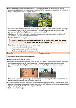  Saluda a los estudiantes y se les muestra 4 imágenes de formas de regar plantas, donde
dialogamos, ¿Qué observamos en estas imágenes? ¿Por qué es importante tener un método de
riego? ¿Qué pasaría si no se riega el jardín?
 Pídeles que observen las imágenes como las que se sugiere a continuación y solicita que hagan
comentarios ¿Qué opinan de estas imágenes? ¿si tuviéramos que ponerle un título que le
pondríamos? ¿Cuál sería? ¿De qué nos problema nos habla?
 ¿Qué opinan de estas imágenes? ¿si tuviéramos que ponerle un título que le pondríamos?
¿Cuál sería? ¿De qué nos problema nos habla?
 El propósito del día de hoy es:
DISEÑAR Y CONSTRUIR UNA HERRAMIENTA QUE NOS AYUDARÁ AHORRAR
EL AGUA Y REGAR NUESTRO JARDÍN
 Recordamos las siguientes normas de convivencia:
 Tener sus materiales educativos
 Seguir las indicaciones de la maestra(o)
 Mantener la limpieza de nuestro escritorio.
Desarrollo Tiempo aproximado:
Formulación del problema de indagación:
 Se organizan en grupos de trabajo.
 Pídeles que observen las imágenes como las que se sugiere a continuación y solicita que hagan
comentarios ¿Qué opinan de estas imágenes? ¿si tuviéramos que ponerle un título que le
pondríamos? ¿Cuál sería? ¿De qué nos problema nos habla? ¿es bueno que no tengamos
agua?
 Muestra los elementos (gota de agua, suelo y planta) y se les pregunta si hay relación entre los
elementos y las imágenes que estamos observando.
 ¿Qué actividades humanas contamina dañan a los animales y plantas? ¿Qué deberíamos hacer
para controlar estas necesidades? ¿todas las regiones del Perú tendrán el mismo tipo de falta de
agua? ¿por qué? ¿Cuál es la solución para evitarlo?
 Se les presenta la imagen
 