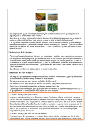  Se les pregunta: ¿Qué solución plantearías? ¿en cuál de los casos creen que se gasta más
agua? ¿que se podría hacer para evitarlo?
Se orienta la forma de resolver el problema del riego de un jardín de la escuela con la siguiente
pregunta: ¿Qué podrías hacer para ahorrar el agua al regar un jardín de la escuela?
Las siguientes preguntas también pueden ayudar a centrar mejor el problema: ¿Cómo se riega
generalmente el jardín? ¿ese modo de regar permite ahorra agua? ¿por qué? ¿que necesitamos
para regar las plantas, sin gastar mucha agua? ¿Cómo lo haríamos? ¿crees que es importante
ahorrar el agua?
Planteamiento de la hipótesis
 Pedimos a los estudiantes que planteen sus respuestas y escriban una respuesta consensuada.
 Se les propone estas preguntas: ¿Pueden hacer lista de las acciones que realizan diariamente y
que contamina más? ¿cómo creen que se contamina el agua o el suelo? ¿por qué? ¿Cómo se
puede saber si el agua está contaminada? ¿Cómo se puede saber si el suelo está contaminado?
¿se puede controlar la contaminación? ¿quiénes se ven afectados? ¿qué riesgos corren la salud
de los afectados?
 Se pide que escriban sus respuestas en el cuaderno de notas.
Elaboración del plan de acción
 Se pregunta qué podemos hacer para responder a nuestras interrogantes uy pide que escriban
sus actividades que realizaran y escriben en su cuaderno.
 Se les recomienda que lean fuentes confiables de información.
 Se les escucha las respuestas que dan los estudiantes y se pide que las escriban,
 Describen oralmente lo que piensan, y algunas sugerencias más.
 Leen la siguiente información, para que vean como resolvieron el problema otras personas, y si
lo que pensaron se relaciona con la situación que ellos trabajan.
1. Sistema de riego por gotero casero
Un primer método de riego es el del gotero casero. Consiste en rellenar una botella con agua,
cerrarla bien con un tapón y hacerle un pequeño orificio con la ayuda de una aguja. Se coloca la
botella directamente boca abajo sobre la tierra de la planta, o colgando del revés encima de ella.
Dependiendo del tamaño del orificio, las botellas se vaciarán a mayor o menor velocidad, por lo
que habría que hacer algunas pruebas para asegurarnos de que no dejamos a la planta con poca
agua o, por el contrario, la inundamos. Hay quien realiza el orificio con un tornillo y deja el
propio tornillo como dosificador.
3. Sistema de riego por cordón o tela de algodón
El tercer método de riego casero es el del cordón o tira de tela. En este caso, una tira de tela
empapada de agua sale del recipiente o botella que contiene el agua y se introduce en la tierra
 