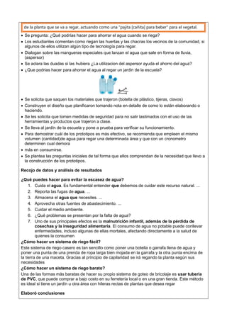 de la planta que se va a regar, actuando como una "pajita [cañita] para beber" para el vegetal.
 Se pregunta: ¿Qué podrías hacer para ahorrar el agua cuando se riega?
 Los estudiantes comentan como riegan las huertas y las chacras los vecinos de la comunidad, si
algunos de ellos utilizan algún tipo de tecnología para regar.
 Dialogan sobre las mangueras especiales que lanzan el agua que sale en forma de lluvia,
(aspersor)
 Se aclara las duadas si las hubiera ¿La utilizacion del aspersor ayuda el ahorro del agua?
 ¿Que podrias hacer para ahorrar el agua al regar un jardin de la escuela?
 Se solicita que saquen los materiales que trajeron (botella de plástico, tijeras, clavos)
 Construyen el diseño que planificaron tomando nota en detalle de como lo están elaborando o
haciendo.
 Se les solicita que tomen medidas de seguridad para no salir lastimados con el uso de las
herramientas y productos que trajeron a clase.
 Se lleva al jardín de la escuela y pone a prueba para verificar su funcionamiento.
 Para demostrar cuál de los prototipos es más efectivo, se recomienda que empleen el mismo
volumen (cantidad)de agua para regar una determinada área y que con un cronometro
determinen cual demora
 más en consumirse.
 Se plantea las preguntas iniciales de tal forma que ellos comprendan de la necesidad que llevo a
la construcción de los prototipos.
Recojo de datos y análisis de resultados
¿Qué puedes hacer para evitar la escasez de agua?
1. Cuida el agua. Es fundamental entender que debemos de cuidar este recurso natural. ...
2. Reporta las fugas de agua. ...
3. Almacena el agua que necesites. ...
4. Aprovecha otras fuentes de abastecimiento. ...
5. Cuidar el medio ambiente.
6. ¿Qué problemas se presentan por la falta de agua?
7. Uno de sus principales efectos es la malnutrición infantil, además de la pérdida de
cosechas y la inseguridad alimentaria. El consumo de agua no potable puede conllevar
enfermedades, incluso algunas de ellas mortales, afectando directamente a la salud de
quienes la consumen
¿Cómo hacer un sistema de riego fácil?
Este sistema de riego casero es tan sencillo como poner una botella o garrafa llena de agua y
poner una punta de una prenda de ropa larga bien mojada en la garrafa y la otra punta encima de
la tierra de una maceta. Gracias al principio de capilaridad se irá regando la planta según sus
necesidades
¿Cómo hacer un sistema de riego barato?
Una de las formas más baratas de hacer su propio sistema de goteo de bricolaje es usar tubería
de PVC, que puede comprar a bajo costo en su ferretería local o en una gran tienda. Este método
es ideal si tiene un jardín u otra área con hileras rectas de plantas que desea regar
Elaboró conclusiones
 