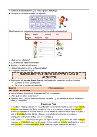  Se saluda a los estudiantes y se forman grupos de trabajo.
 Participan en el siguiente juego de adjetivos.
Elige los adjetivos calificativos del cuadro (Escribe al lado del sustantivo)
tierno bonita blancos Frio
mágica Trabajador roja
 ¿Qué son los adjetivos?
 ¿Qué clases de adjetivos conoces?
 Nombren 5 adjetivos calificativos
 ¿Utilizamos adjetivos en un texto descriptivo?
 El propósito del día de hoy es:
REVISAR LA ESCRITURA DE TEXTOS DESCRIPTIVOS Y EL USO DE
LOS ADJETIVOS
 Seleccionan las normas de convivencia que les permita trabajar en un clima favorable
 Mantener el orden y la limpieza.
 Escuchar la opinión de los demás
Desarrollo Tiempo aproximado:
ANTES DE LA REVISIÓN
 Leen dos textos descriptivos de lugares del Perú y responden:
 ¿Para qué van a leer estos textos?
 A primera vista, ¿de qué creen que tratarán los textos? ¿Qué elementos les dan información
sobre su contenido?
El puerto de Pisco
El puerto de Pisco aparece en mis recuerdos como una mansísima aldea, cuya belleza serena y
extraña acrecentaba el mar. Tenía tres plazas. Una, la principal, con una suerte de pequeño
malecón, barandado de madera, frente al cual se detenía el carro que hacía viajes “al pueblo”;
otra, la desolada plazoleta donde estaba mi casa; y la tercera, al sur de la población.
En el puerto yo lo amaba todo y todo lo recuerdo […].
En las tardes, a la caída del sol, el viaje de los pájaros marinos que vuelven del norte, en largos
cordones, en múltiples líneas, escribiendo en el cielo no sé qué extrañas palabras. En la noche,
en la profunda oscuridad misteriosa, vanas luces que surgen y se pierden a lo lejos.
 