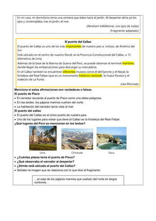 En mi casa, mi dormitorio tenía una ventana que daba hacia el jardín. Al despertar abría yo los
ojos y contemplaba, tras el jardín, el mar.
(Abraham Valdelomar, Los ojos de Judas)
(Fragmento adaptado)
El puerto del Callao
El puerto de Callao es uno de los más importantes de nuestro país e, incluso, de América del
Sur.
Está ubicado en el centro de nuestro litoral, en la Provincia Constitucional del Callao, a 15
kilómetros de Lima.
Además de la base de la Marina de Guerra del Perú, se puede observar el terminal marítimo,
donde llegan las embarcaciones para descargar su mercadería.
En el Callao también se encuentran diferentes museos como el del Ejercito y el Naval, la
fortaleza del Real Felipe (que es un monumento histórico nacional), la huaca Paraíso y el
malecón de La Punto
Julia Moncada
Menciona si estas afirmaciones son verdaderas o falsas.
El puerto de Pisco
 El narrador recuerda al puerto de Pisco como una aldea peligrosa.
 En las tardes, los pájaros marinos vuelven del norte.
 La habitación del narrador tenía vista al mar.
El puerto del callao
 El puerto del Callao es el único puerto de nuestro país.
 Uno de los lugares para visitar que tiene el Callao es la fortaleza del Real Felipe.
¿Qué lugares del Perú se mencionan en los textos?
 ¿Cuántas plazas tenía el puerto de Pisco?
 ¿Qué observaba el narrador al despertar?
 ¿Dónde está ubicado el puerto del Callao?
 Señalen la imagen que se relaciona con lo que dice el fragmento.
…el viaje de los pájaros marinos que vuelven del norte en largos
cordones…
 
