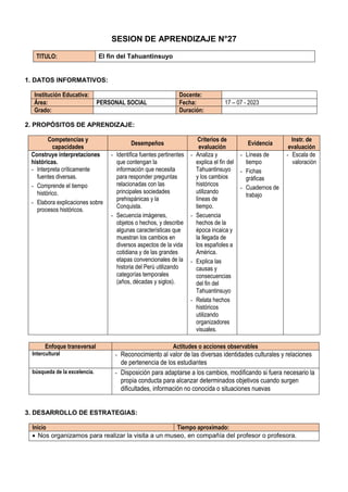 SESION DE APRENDIZAJE N°27
TITULO: El fin del Tahuantinsuyo
1. DATOS INFORMATIVOS:
Institución Educativa: Docente:
Área: PERSONAL SOCIAL Fecha: 17 – 07 - 2023
Grado: Duración:
2. PROPÓSITOS DE APRENDIZAJE:
Competencias y
capacidades
Desempeños
Criterios de
evaluación
Evidencia
Instr. de
evaluación
Construye interpretaciones
históricas.
- Interpreta críticamente
fuentes diversas.
- Comprende el tiempo
histórico.
- Elabora explicaciones sobre
procesos históricos.
- Identifica fuentes pertinentes
que contengan la
información que necesita
para responder preguntas
relacionadas con las
principales sociedades
prehispánicas y la
Conquista.
- Secuencia imágenes,
objetos o hechos, y describe
algunas características que
muestran los cambios en
diversos aspectos de la vida
cotidiana y de las grandes
etapas convencionales de la
historia del Perú utilizando
categorías temporales
(años, décadas y siglos).
- Analiza y
explica el fin del
Tahuantinsuyo
y los cambios
históricos
utilizando
líneas de
tiempo.
- Secuencia
hechos de la
época incaica y
la llegada de
los españoles a
América.
- Explica las
causas y
consecuencias
del fin del
Tahuantinsuyo
- Relata hechos
históricos
utilizando
organizadores
visuales.
- Líneas de
tiempo
- Fichas
gráficas
- Cuadernos de
trabajo
- Escala de
valoración
Enfoque transversal Actitudes o acciones observables
Intercultural - Reconocimiento al valor de las diversas identidades culturales y relaciones
de pertenencia de los estudiantes
búsqueda de la excelencia. - Disposición para adaptarse a los cambios, modificando si fuera necesario la
propia conducta para alcanzar determinados objetivos cuando surgen
dificultades, información no conocida o situaciones nuevas
3. DESARROLLO DE ESTRATEGIAS:
Inicio Tiempo aproximado:
 Nos organizamos para realizar la visita a un museo, en compañía del profesor o profesora.
 