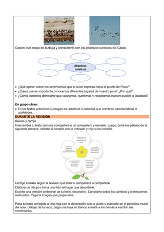 Copien este mapa de burbuja y complétenlo con los atractivos turísticos del Callao.
 ¿Qué opinan sobre los sentimientos que el autor expresa hacia el puerto de Pisco?
 ¿Crees que es importante conocer los diferentes lugares de nuestro país? ¿Por qué?
 ¿Cómo podemos demostrar que valoramos, queremos y respetamos nuestro pueblo o localidad?
En grupo clase:
 En los textos anteriores subrayan los adjetivos o palabras que nombran características o
cualidades.
DURANTE LA REVISIÓN
Reviso y corrijo
Intercambia tu texto con una compañera o un compañero y revísalo. Luego, pinta los pétalos de la
siguiente manera: celeste si cumplió con lo Indicado y rojo si no cumplió.
Corrige tu texto según la revisión que hizo tu compañera o compañero.
Elabora un dibujo o toma una foto del lugar que describirás.
Escribe una versión preliminar de tu texto descriptivo. Considera todos los cambios y correcciones
realizados. Pega la imagen que preparaste.
Pasa tu texto corregido a una hoja con la decoración que te guste y publícalo en el periódico mural
del aula. Debajo de tu texto, pega una hoja en blanco e invita a los demás a escribir sus
comentarios.
Atractivos
turísticos
 