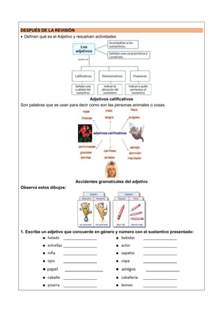 DESPUÉS DE LA REVISIÓN
 Definen qué es el Adjetivo y resuelven actividades
Adjetivos calificativos
Son palabras que se usan para decir como son las personas animales o cosas.
Accidentes gramaticales del adjetivo
Observa estos dibujos:
1. Escribe un adjetivo que concuerde en género y número con el sustantivo presentado:
 