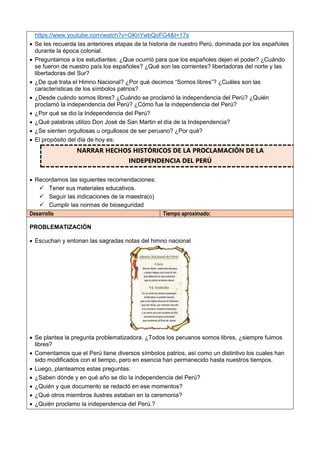 https://www.youtube.com/watch?v=GKnYwbQoFG4&t=17s
 Se les recuerda las anteriores etapas de la historia de nuestro Perú, dominada por los españoles
durante la época colonial.
 Preguntamos a los estudiantes: ¿Que ocurrió para que los españoles dejen el poder? ¿Cuándo
se fueron de nuestro país los españoles? ¿Qué son las corrientes? libertadoras del norte y las
libertadoras del Sur?
 ¿De qué trata el Himno Nacional? ¿Por qué decimos “Somos libres”? ¿Cuáles son las
características de los símbolos patrios?
 ¿Desde cuándo somos libres? ¿Cuándo se proclamó la independencia del Perú? ¿Quién
proclamó la independencia del Perú? ¿Cómo fue la independencia del Perú?
 ¿Por qué se dio la Independencia del Perú?
 ¿Qué palabras utilizo Don José de San Martin el día de la Independencia?
 ¿Se sienten orgullosas u orgullosos de ser peruano? ¿Por qué?
 El propósito del día de hoy es:
NARRAR HECHOS HISTÓRICOS DE LA PROCLAMACIÓN DE LA
INDEPENDENCIA DEL PERÚ
 Recordamos las siguientes recomendaciones:
 Tener sus materiales educativos.
 Seguir las indicaciones de la maestra(o)
 Cumplir las normas de bioseguridad
Desarrollo Tiempo aproximado:
PROBLEMATIZACIÓN
 Escuchan y entonan las sagradas notas del himno nacional
 Se plantea la pregunta problematizadora. ¿Todos los peruanos somos libres, ¿siempre fuimos
libres?
 Comentamos que el Perú tiene diversos símbolos patrios, así como un distintivo los cuales han
sido modificados con el tiempo, pero en esencia han permanecido hasta nuestros tiempos.
 Luego, planteamos estas preguntas:
 ¿Saben dónde y en qué año se dio la independencia del Perú?
 ¿Quién y que documento se redactó en ese momentos?
 ¿Qué otros miembros ilustres estaban en la ceremonia?
 ¿Quién proclamo la independencia del Perú.?
 