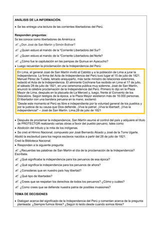 ANÁLISIS DE LA INFORMACIÓN.
 Se les entrega una lectura de las corrientes libertadoras del Perú.
Responden preguntas:
Se les conoce como libertadores de América a:
 ¿Don José de San Martin y Simón Bolívar?
 ¿Quien estuvo al mando de la “Corriente Libertadora del Sur?
 ¿Quien estuvo al mando de la “Corriente Libertadora del Norte?
 ¿Cómo fue la capitulación en las pampas de Quinua en Ayacucho?
 Luego recuerdan la proclamación de la Independencia del Perú:
En Lima, el general José de San Martín invitó al Cabildo y a la población de Lima a jurar la
Independencia. La firma del Acta de Independencia del Perú tuvo lugar el 15 de julio de 1821.
Manuel Pérez de Tudela, letrado arequipeño, más tarde ministro de relaciones exteriores,
redactó el Acta de la Independencia. El almirante Cochrane fue recibido en Lima el 17 de julio,
el sábado 28 de julio de 1821, en una ceremonia pública muy solemne, José de San Martín,
anunció la célebre proclamación de la Independencia del Perú. Primero lo dijo en la Plaza
Mayor de Lima, después en la plazuela de La Merced y, luego, frente al Convento de los
Descalzos. Según testigos de la época, a la Plaza Mayor asistieron más de 16.000 personas.
El libertador con una bandera peruana en la mano, exclamó:
“Desde este momento el Perú es libre e independiente por la voluntad general de los pueblos y
por la justicia de su causa que Dios defiende. ¡Viva la patria!, ¡Viva la libertad!, ¡Viva la
independencia!” – José de San Martín. Lima,28 de julio de 1821
 Después de proclamar la independencia, San Martín asume el control del país y adquiere el título
de PROTECTOR realizando varias obras a favor del pueblo peruano, tales como:
 Abolición del tributo y la mita de los indígenas.
 Se creó el Himno Nacional, compuesto por José Bernardo Alcedo y José de la Torre Ugarte.
Abolió la esclavitud para los negros esclavos nacidos a partir del 28 de julio de 1821.
Creó la Biblioteca Nacional.
 Responden a la siguiente pregunta:
 ¿Recuerdas las palabras de San Martín el día de la proclamación de la Independencia?
Escríbela.
 ¿Qué significaba la independencia para los peruanos de esa época?
 ¿Qué significa la independencia para los peruanos de ahora?
 ¿Consideras que en nuestro país hay libertad?
 ¿Qué tipo de libertades?
 ¿Crees que se respetan los derechos de todos los peruanos? ¿Cómo y cuáles?
 ¿Como crees que se defiende nuestra patria de posibles invasiones?
TOMA DE DECISIONES
 Dialogan acerca del significado de la Independencia del Perú y comentan acerca de la pregunta
planteada: ¿Siempre fuimos libres? ¿Según lo leído desde cuando somos libres?
 