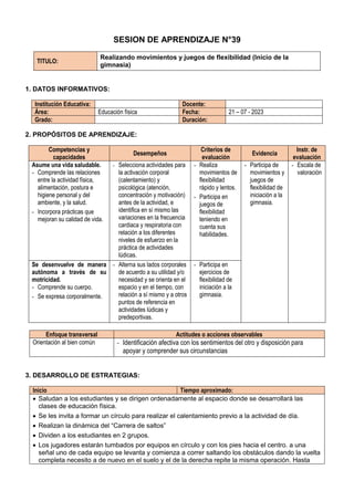 SESION DE APRENDIZAJE N°39
TITULO:
Realizando movimientos y juegos de flexibilidad (Inicio de la
gimnasia)
1. DATOS INFORMATIVOS:
Institución Educativa: Docente:
Área: Educación física Fecha: 21 – 07 - 2023
Grado: Duración:
2. PROPÓSITOS DE APRENDIZAJE:
Competencias y
capacidades
Desempeños
Criterios de
evaluación
Evidencia
Instr. de
evaluación
Asume una vida saludable.
- Comprende las relaciones
entre la actividad física,
alimentación, postura e
higiene personal y del
ambiente, y la salud.
- Incorpora prácticas que
mejoran su calidad de vida.
- Selecciona actividades para
la activación corporal
(calentamiento) y
psicológica (atención,
concentración y motivación)
antes de la actividad, e
identifica en sí mismo las
variaciones en la frecuencia
cardiaca y respiratoria con
relación a los diferentes
niveles de esfuerzo en la
práctica de actividades
lúdicas.
- Realiza
movimientos de
flexibilidad
rápido y lentos.
- Participa en
juegos de
flexibilidad
teniendo en
cuenta sus
habilidades.
- Participa de
movimientos y
juegos de
flexibilidad de
iniciación a la
gimnasia.
- Escala de
valoración
Se desenvuelve de manera
autónoma a través de su
motricidad.
- Comprende su cuerpo.
- Se expresa corporalmente.
- Alterna sus lados corporales
de acuerdo a su utilidad y/o
necesidad y se orienta en el
espacio y en el tiempo, con
relación a sí mismo y a otros
puntos de referencia en
actividades lúdicas y
predeportivas.
- Participa en
ejercicios de
flexibilidad de
iniciación a la
gimnasia.
Enfoque transversal Actitudes o acciones observables
Orientación al bien común - Identificación afectiva con los sentimientos del otro y disposición para
apoyar y comprender sus circunstancias
3. DESARROLLO DE ESTRATEGIAS:
Inicio Tiempo aproximado:
 Saludan a los estudiantes y se dirigen ordenadamente al espacio donde se desarrollará las
clases de educación física.
 Se les invita a formar un círculo para realizar el calentamiento previo a la actividad de día.
 Realizan la dinámica del “Carrera de saltos”
 Dividen a los estudiantes en 2 grupos.
 Los jugadores estarán tumbados por equipos en círculo y con los pies hacia el centro. a una
señal uno de cada equipo se levanta y comienza a correr saltando los obstáculos dando la vuelta
completa necesito a de nuevo en el suelo y el de la derecha repite la misma operación. Hasta
 