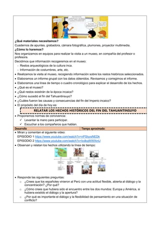 ¿Qué materiales necesitamos?
Cuadernos de apuntes, grabadora, cámara fotográfica, plumones, proyector multimedia.
¿Cómo lo haremos?
Nos organizamos en equipos para realizar la visita a un museo, en compañía del profesor o
profesora.
Decidimos que información recogeremos en el museo:
- Restos arqueológicos de la cultura inca.
- Información de costumbres, arte, etc.
 Realizamos la visita al museo, recogiendo información sobre los restos históricos seleccionados.
 Elaboramos un informe grupal con los datos obtenidos. Revisamos y corregimos el informe.
 Elaboramos una línea de tiempo o cuadro cronológico para explicar el desarrollo de los hechos.
 ¿Qué es el museo?
 ¿Qué restos existirán de la época incaica?
 ¿Cómo sucedió el fin del Tahuantinsuyo?
 ¿Cuáles fueron las causas y consecuencias del fin del Imperio incaico?
 El propósito del día de hoy es:
RELATAR LOS HECHOS HISTÓRICOS DEL FIN DEL TAHUANTINSUYO
 Proponemos normas de convivencia:
 Levantar la mano para participar.
 Escuchar a los compañeros que hablan.
Desarrollo Tiempo aproximado:
 Miran y comentan el siguiente video:
EPISODIO 1 https://www.youtube.com/watch?v=nPSlyysNEDk
EPISODIO 2 https://www.youtube.com/watch?v=IcdkqWWXinU
 Observan y relatan los hechos utilizando la línea de tiempo:
 Responde las siguientes preguntas:
o ¿Crees que los españoles vinieron al Perú con una actitud flexible, abierta al diálogo y la
concentración? ¿Por qué?
o ¿Cómo crees que hubiera sido el encuentro entre los dos mundos: Europa y América, si
hubiera existido el diálogo y la apertura?
o ¿Por qué es importante el diálogo y la flexibilidad de pensamiento en una situación de
conflicto?
 