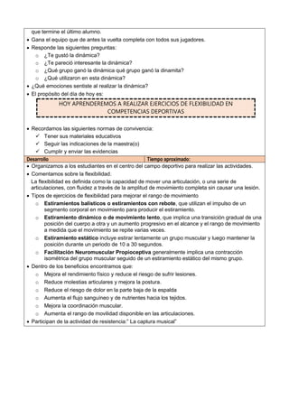 que termine el último alumno.
 Gana el equipo que de antes la vuelta completa con todos sus jugadores.
 Responde las siguientes preguntas:
o ¿Te gustó la dinámica?
o ¿Te pareció interesante la dinámica?
o ¿Qué grupo ganó la dinámica qué grupo ganó la dinamita?
o ¿Qué utilizaron en esta dinámica?
 ¿Qué emociones sentiste al realizar la dinámica?
 El propósito del día de hoy es:
HOY APRENDEREMOS A REALIZAR EJERCICIOS DE FLEXIBILIDAD EN
COMPETENCIAS DEPORTIVAS
 Recordamos las siguientes normas de convivencia:
 Tener sus materiales educativos
 Seguir las indicaciones de la maestra(o)
 Cumplir y enviar las evidencias
Desarrollo Tiempo aproximado:
 Organizamos a los estudiantes en el centro del campo deportivo para realizar las actividades.
 Comentamos sobre la flexibilidad.
La flexibilidad es definida como la capacidad de mover una articulación, o una serie de
articulaciones, con fluidez a través de la amplitud de movimiento completa sin causar una lesión.
 Tipos de ejercicios de flexibilidad para mejorar el rango de movimiento
o Estiramientos balísticos o estiramientos con rebote, que utilizan el impulso de un
segmento corporal en movimiento para producir el estiramiento.
o Estiramiento dinámico o de movimiento lento, que implica una transición gradual de una
posición del cuerpo a otra y un aumento progresivo en el alcance y el rango de movimiento
a medida que el movimiento se repite varias veces.
o Estiramiento estático incluye estirar lentamente un grupo muscular y luego mantener la
posición durante un periodo de 10 a 30 segundos.
o Facilitación Neuromuscular Propioceptiva generalmente implica una contracción
isométrica del grupo muscular seguido de un estiramiento estático del mismo grupo.
 Dentro de los beneficios encontramos que:
o Mejora el rendimiento físico y reduce el riesgo de sufrir lesiones.
o Reduce molestias articulares y mejora la postura.
o Reduce el riesgo de dolor en la parte baja de la espalda
o Aumenta el flujo sanguíneo y de nutrientes hacia los tejidos.
o Mejora la coordinación muscular.
o Aumenta el rango de movilidad disponible en las articulaciones.
 Participan de la actividad de resistencia:” La captura musical”
 