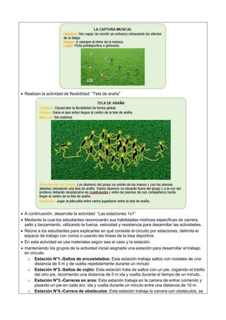  Realizan la actividad de flexibilidad: “Tela de araña”
 A continuación, desarrolla la actividad: “Las estaciones 1x1”
 Mediante la cual los estudiantes reconocerán sus habilidades motrices específicas de carrera,
salto y lanzamiento, utilizando la fuerza, velocidad y resistencia para desarrollar las actividades.
 Reúne a los estudiantes para explicarles en qué consiste el circuito por estaciones, delimita el
espacio de trabajo con conos o usando las líneas de la losa deportiva.
 En esta actividad se usa materiales según sea el caso y la estación.
 manteniendo los grupos de la actividad inicial asignarle una estación para desarrollar el trabajo
en circuito.
o Estación N°1.-Saltos de encostalados: Esta estación trabaja saltos con costales de una
distancia de 5 m y de vuelta repetidamente durante un minuto
o Estación N°2.-Saltos de cojito: Esta estación trata de saltos con un pie, cogiendo el tobillo
del otro pie, recorriendo una distancia de 5 m ida y vuelta durante el tiempo de un minuto.
o Estación N°3.-Carreras en aros: Esta estación trabaja en la carrera de entrar corriendo y
pisando un pie en cada aro, ida y vuelta durante un minuto entre una distancia de 10 m.
o Estación N°4.-Carrera de obstáculos: Esta estación trabaja la carrera con obstáculos, se
 