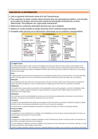 ANÁLISIS DE LA INFORMACIÓN
 Leen la siguiente información sobre el fin del Tahuantinsuyo.
 Para organizar tus ideas, puedes utilizar diversos tipos de organizadores gráficos. Uno de estos
es el cuadro de síntesis, que sirve para mostrar los principales contenidos de un tema
determinado. Para elaborar uno, sigue estas indicaciones:
 Determina los contenidos esenciales del tema que vas a sintetizar.
 Elabora un cuadro dividido en tantas columnas como contenido tenga la temática.
 Completa cada columna con la información relacionada con el contenido correspondiente.
La religión incaica
En el Tahuantinsuyo existió un gran número de divinidades que vivían en el cielo y en la tierra. Estas se comunicaban con los
sacerdotes para que ellos, a su vez, transmitían sus designios a los hombres. Como los hombres eran temerosos de los dioses y
querían tenerlos siempre de su lado, les entregaban ofrendas cada cierto tiempo. Estas consistían en hojas de coca, maíz, papa y
sacrificios de animales.
El sol
También llamado Inti, era el dios más importante por ser considerado el padre del inca y el dios protector. Los incas lo adoraban
porque era el que daba luz a la tierra, permitiendo que esta produzca alimentos que den vida, salud y paz a los hombres.
Wiracocha
Era considerado el dios que ordeno el mundo: puso al Sol y a la Luna en el cielo, ordeno a los hombres salir de sus lugares de
origen, que podían ser lagunas o cuevas y cuando termino su trabajo siguió el camino del Sol y se perdió en el océano.
Pachamama
Era la madre tierra, la que producía los alimentos. Se le representaba como una niña pequeña y, como tal, le ofrendaban roban
pequeñas, a su medida. Cuando se produjo la conquista española y la imposición de la religión católica, se identificó a la
Pachamama con la Virgen María.
Pachacámac
Era un dios que vivía en las profundidades de la tierra y que era tan fuerte que podía producir terremotos. Era muy temido y
venerado y su santuario se encontraba en el valle de Lurín, al sur de Lima.
Las huacas
La palabra huaca representaba todo aquello que era sagrado: incluía a los dioses, sus santuarios y estatuas, los lugares y objetos
de culto, así como ciertas personas importantes como el inca, los curacas y los sacerdotes.
Los huacas tenían un personal dedicado exclusivamente a organizar las fiestas, los rituales y la entrega de ofrendas.
El arte y la cultura
La arquitectura
La arquitectura inca se caracterizó por su sencillez, monumentalidad y por tener ventanas y puertas trapezoides. En la sierra y se
utilizó la piedra, mientras que en la costa, el adobe.
La textileria
Los tejidos eran confeccionados en grandes cantidades en todo el Tahuantinsuyo. Servían no sólo para vestir a las personas, sino
para indicar su prestigio económico, social y religioso.
Los incas emplearon el algodón y la fibra de camélidos como la alpaca y la vicuña. Esta última era la más fina y delicada, y con ella
se tejía la ropa del Inca, de la nobleza y de los dioses.
A ellos les estaban reservados, además, accesorios y materiales difíciles de conseguir como las plumas y las chaquiras de turquesa
 