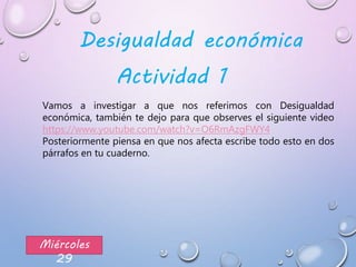 Miércoles
29
Vamos a investigar a que nos referimos con Desigualdad
económica, también te dejo para que observes el siguiente video
https://www.youtube.com/watch?v=O6RmAzgFWY4
Posteriormente piensa en que nos afecta escribe todo esto en dos
párrafos en tu cuaderno.
Desigualdad económica
Actividad 1
 
