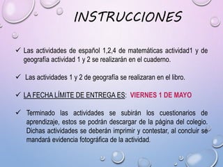  Las actividades de español 1,2,4 de matemáticas actividad1 y de
geografía actividad 1 y 2 se realizarán en el cuaderno.
 Las actividades 1 y 2 de geografía se realizaran en el libro.
 LA FECHA LÍMITE DE ENTREGA ES: VIERNES 1 DE MAYO
 Terminado las actividades se subirán los cuestionarios de
aprendizaje, estos se podrán descargar de la página del colegio.
Dichas actividades se deberán imprimir y contestar, al concluir se
mandará evidencia fotográfica de la actividad.
INSTRUCCIONES
 