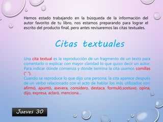 Jueves 30
Hemos estado trabajando en la búsqueda de la información del
autor favorito de tu libro, nos estamos preparando para lograr el
escrito del producto final, pero antes revisaremos las citas textuales.
Citas textuales
Una cita textual es la reproducción de un fragmento de un texto para
comentarlo o explicar con mayor claridad lo que quiso decir un autor.
Para indicar dónde comienza y donde termina la cita usamos comillas
(“ “).
Cuando se reproduce lo que dijo una persona, la cita aparece después
de un verbo relacionado con el acto de hablar los más utilizados son:
afirmó, apuntó, asevera, considero, destaca, formuló,sostuvo, opina,
dijo, expresa, aclaró, menciona…
 