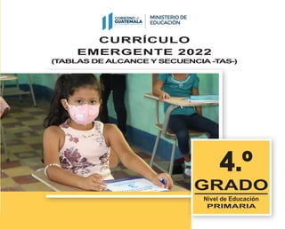 CURRÍCULO
EMERGENTE 2022
(T
ABLAS DE ALCANCE Y SECUENCIA -T
AS-)
4.º
4.º
GRADO
Nivel de Educación
PRIMARIA
Currículo
emergente
TABLAS DE ALCANCE
Y SECUENCIA -TAS-
Nivel de Educación
PRIMARIA
2022
DIGECUR
Dirección General de Currículo
Ministerio de Educación Guatemala C.A.
Distribución gratuita. Prohibida su venta
 
