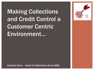 Making Collections
and Credit Control a
Customer Centric
Environment…
Graham Hunt – Head of Collections Aviva UKGI
 