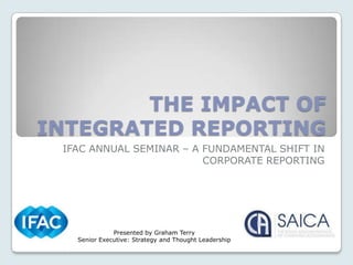 THE IMPACT OF
INTEGRATED REPORTING
 IFAC ANNUAL SEMINAR – A FUNDAMENTAL SHIFT IN
                         CORPORATE REPORTING




              Presented by Graham Terry
   Senior Executive: Strategy and Thought Leadership
 