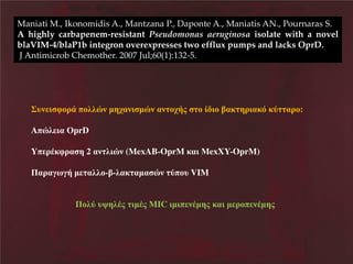 Maniati M., Ikonomidis A., Mantzana P., Daponte A., Maniatis AΝ., Pournaras S.
A highly carbapenem-resistant Pseudomonas aeruginosa isolate with a novel
blaVIM-4/blaP1b integron overexpresses two efflux pumps and lacks OprD.
J Antimicrob Chemother. 2007 Jul;60(1):132-5.

΢υθ δ φκλΪ πκζζυθ ηβξαθδ ηυθ αθ κξάμ

κ έ δκ ίαε βλδαεσ ετ αλκ:

Aπυζ δα ΟprD
Yπ λΫεφλα β 2 αθ ζδυθ (MexAB-OprM εαδ ΜexXY-OprM)
Παλαΰπΰά η αζζκ-ί-ζαε αηα υθ τπκυ VIM
ΠκζτΝυοβζΫμΝ δηΫμΝMIC δηδπ θΫηβμ εαδΝη λκπ θΫηβμ

 