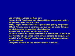 Los principales verbos modales son: Can - Could. Para hablar sobre la posibilidad y capacidad, pedir y dar permiso, pedir y ofrecer cosas.   May - Might. Para hablar sobre la posibilidad, pedir y dar permiso..   Must. Para expresar la conclusión de que algo es cierto. También para hablar sobre la necesidad y la obligación.   Shall - Will. Se utilizan para formar el futuro.   Should - Would. Se utilizan para formar el condicional. "Should" es más formal y sólo se utiliza con la primera persona del singular y del plural ('I' y 'we'). "Would" es más usual y suele utilizarse con todos los pronombres.   Ought to. Debería. Se usa de forma similar a “should”.  