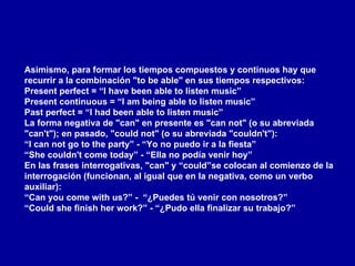 Asimismo, para formar los tiempos compuestos y continuos hay que recurrir a la combinación "to be able" en sus tiempos respectivos: Present perfect = “I have been able to listen music” Present continuous = “I am being able to listen music” Past perfect = “I had been able to listen music” La forma negativa de "can" en presente es "can not" (o su abreviada "can't"); en pasado, "could not" (o su abreviada "couldn't"): “ I can not go to the party” - “Yo no puedo ir a la fiesta” “She couldn't come today” - “Ella no podía venir hoy” En las frases interrogativas, "can" y “could”se colocan al comienzo de la interrogación (funcionan, al igual que en la negativa, como un verbo auxiliar): “ Can you come with us?” -  “¿Puedes tú venir con nosotros?” “Could she finish her work?” - “¿Pudo ella finalizar su trabajo?” 