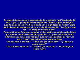 En inglés británico suele ir acompañado de la partícula “got” (participio del verbo “get”, cuyo significado en español es obtener, lograr, conseguir) cuando funciona como verbo ordinario con el significado de “tener”. Dicha partícula puede desaparecer sin que el significado cambie. “I’ve (got) a new car” – “Yo tengo un coche nuevo”. Para construir las formas de negativa e interrogativa con dicho verbo habrá que tener en cuenta si lleva dicha partícula o no, pues se hará de forma diferente en cada caso (en realidad, cuando va acompañado de “got”, el verbo “have” hace la función de verbo auxiliar): “ Do you have a new car?” – “Have you got a new car?” – “¿Tienes un coche nuevo?” “I do not have a new car” – “I had not got a new car” – “Yo no tengo un coche nuevo 