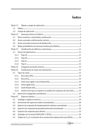Guía Boliviana de Diseño Sísmico
Índice
Título 1│ Objeto y campo de aplicación...........................................................................................1
1.1 Objeto .................................................................................................................................................1
1.2 Campo de aplicación.....................................................................................................................1
Título 2│ Amenaza sísmica en Bolivia..............................................................................................3
2.1 Marco tectónico, sismicidad y zonificación..........................................................................3
2.2 Zonas asociadas a deformación cortical................................................................................6
2.3 Zonas asociadas al proceso de Subducción..........................................................................6
2.4 Mapa probabilístico de amenaza sísmica para Bolivia....................................................7
Título 3│ Clasificación de edificios y estructuras......................................................................11
3.1 Factor de importancia...............................................................................................................11
3.1.1 Tipo IV:...................................................................................................................................11
3.1.2 Tipo III:...................................................................................................................................11
3.1.3 Tipo II: ....................................................................................................................................11
3.1.4 Tipo I:......................................................................................................................................11
Título 4│ Categorías de diseño sísmico.........................................................................................13
Título 5│ Clasificación de suelos de cimentación......................................................................15
5.1 Tipos de suelo...............................................................................................................................15
5.1.1 Roca dura (S0).....................................................................................................................15
5.1.2 Roca (S1)................................................................................................................................16
5.1.3 Suelo muy rígido o roca blanda (S2)...........................................................................16
5.1.4 Suelo rígido (S3) .................................................................................................................16
5.1.5 Suelo blando (S4) ...............................................................................................................16
5.1.6 Suelos en los que se requiere un análisis de respuesta de sitio (S5) .............16
5.2 Efecto de la topografía y pendientes ...................................................................................17
Título 6│ Espectro elástico.................................................................................................................19
6.1 Catálogo y registros sísmicos.................................................................................................19
6.2 Envolvente de espectros totales normalizados...............................................................20
6.3 Especto de respuesta de desplazamiento máximo normalizado .............................21
6.4 Espectro de respuesta de pseudoaceleración normalizado.......................................22
6.5 Espectro de respuesta para diseño......................................................................................22
6.6 Analogía con la norma (ASCE/SEI 7, 2016)......................................................................24
6.7 Tablas de Fa y Fv en función de la aceleración máxima del suelo (PGA)................24
 