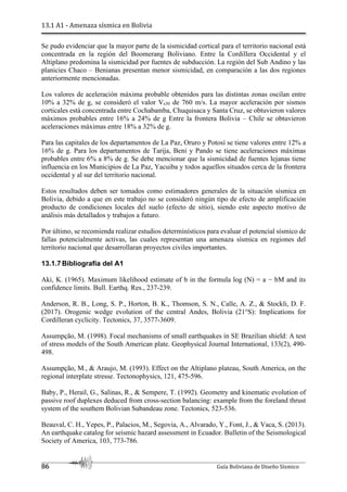 13.1 A1 - Amenaza sísmica en Bolivia
86 Guía Boliviana de Diseño Sísmico
Se pudo evidenciar que la mayor parte de la sismicidad cortical para el territorio nacional está
concentrada en la región del Boomerang Boliviano. Entre la Cordillera Occidental y el
Altiplano predomina la sismicidad por fuentes de subducción. La región del Sub Andino y las
planicies Chaco – Benianas presentan menor sismicidad, en comparación a las dos regiones
anteriormente mencionadas.
Los valores de aceleración máxima probable obtenidos para las distintas zonas oscilan entre
10% a 32% de g, se consideró el valor Vs30 de 760 m/s. La mayor aceleración por sismos
corticales está concentrada entre Cochabamba, Chuquisaca y Santa Cruz, se obtuvieron valores
máximos probables entre 16% a 24% de g Entre la frontera Bolivia – Chile se obtuvieron
aceleraciones máximas entre 18% a 32% de g.
Para las capitales de los departamentos de La Paz, Oruro y Potosí se tiene valores entre 12% a
16% de g. Para los departamentos de Tarija, Beni y Pando se tiene aceleraciones máximas
probables entre 6% a 8% de g. Se debe mencionar que la sismicidad de fuentes lejanas tiene
influencia en los Municipios de La Paz, Yacuiba y todos aquellos situados cerca de la frontera
occidental y al sur del territorio nacional.
Estos resultados deben ser tomados como estimadores generales de la situación sísmica en
Bolivia, debido a que en este trabajo no se consideró ningún tipo de efecto de amplificación
producto de condiciones locales del suelo (efecto de sitio), siendo este aspecto motivo de
análisis más detallados y trabajos a futuro.
Por último, se recomienda realizar estudios determinísticos para evaluar el potencial sísmico de
fallas potencialmente activas, las cuales representan una amenaza sísmica en regiones del
territorio nacional que desarrollaran proyectos civiles importantes.
13.1.7 Bibliografía del A1
Aki, K. (1965). Maximum likelihood estimate of b in the formula log (N) = a − bM and its
confidence limits. Bull. Earthq. Res., 237-239.
Anderson, R. B., Long, S. P., Horton, B. K., Thomson, S. N., Calle, A. Z., & Stockli, D. F.
(2017). Orogenic wedge evolution of the central Andes, Bolivia (21°S): Implications for
Cordilleran cyclicity. Tectonics, 37, 3577-3609.
Assumpção, M. (1998). Focal mechanisms of small earthquakes in SE Brazilian shield: A test
of stress models of the South American plate. Geophysical Journal International, 133(2), 490-
498.
Assumpção, M., & Araujo, M. (1993). Effect on the Altiplano plateau, South America, on the
regional interplate stresse. Tectonophysics, 121, 475-596.
Baby, P., Herail, G., Salinas, R., & Sempere, T. (1992). Geometry and kinematic evolution of
passive roof duplexes deduced from cross-section balancing: example from the foreland thrust
system of the southem Bolivian Subandeau zone. Tectonics, 523-536.
Beauval, C. H., Yepes, P., Palacios, M., Segovia, A., Alvarado, Y., Font, J., & Vaca, S. (2013).
An earthquake catalog for seismic hazard assessment in Ecuador. Bulletin of the Seismological
Society of America, 103, 773-786.
 