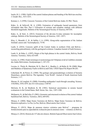 13.1 A1 - Amenaza sísmica en Bolivia
88 Guía Boliviana de Diseño Sísmico
Isacks, B. L. (1988). Uplift of the central Andean plateau and bending of the Bolivian orocline.
J. Geoph. Res., 3211-3231.
Kennan, L. J. (1994). Cenozoic Tectonics of the Central Bolivian Andes. D. Phil. Thesis.
Kijko, A., & Sellevoll, M. A. (1989). Estimation of earthquake hazard parameters from
incomplete data files. Part I. Utilization of extreme and complete catalogs with different
threshold magnitudes. Bulletin of the Seismological Society of America, 645 654.
Kijko, A., & Smit, A. (2012). Extension of the aki-utsu b-value estimator for incomplete
catalogs. Bulletin of the Seismological Society of America, 1283–12871.
Kley, J., Monaldi, C. R., & Salfity, J. A. (1999). Along-strike segmentation of the Andean
foreland: causes and. Tectonophysics, 75-94.
Lamb, S. (2016). Cenozoic uplift of the Central Andes in northern Chile and Bolivia -
reconciling paleoaltimetry with the geological evolution. Canadian Journal of Earth Sciences.
Lamb, S., & Hoke, L. (1997). Origin of the high plateau in the central Andes, Bolivia, South
America. Tectonics, 16(4), 623-649.
Lavenu, A. (1986). Etude tectonique et neotectonique de l'Altipiano et de la Cordillere orientale
des Andes Boliviennes. Geodynamique 1, 147-152.
Lavenu, A., Thiele, R., Machette, M. N., Dart, R. L., Bradley, L., & Haller, K. M. (2000). Maps
and Database of Quaternary Faults in Bolivia and Chile. USGS Open-File Report 00-283.
Litherland, M., & Power, G. (1989). The geologic and geomorphologic evolution of Serranía
Huanchaca, eastern Bolivia: The legendary “Lost World”. Journal of South American Earth
Sciences, 1-17.
Marsan, D., & Lengliné, O. (2008). Extending earthquakes' reach through cascading. Science,
319(5866), 1076-1079. doi:10.1126/science.1148783
McGuire, R. K., & Shedlock, K. M. (1981). Statistical uncertainties in seismic hazard
evaluations in the United States. Bull. Seism. Soc. Am., 1287-1308.
McQuarrie, N., & DeCelles, P. (2001). Geometry and structural evolution of the central Andean
backthrust belt, Bolivia. Tectonics, 20(5), 669-692.
Minaya, E. (2004). Mapa Sismo Tectonico de Bolivia. Mapa Sismo Tectonico de Bolivia.
Memoria explicativa. La Paz, La Paz, Bolivia: Observatorio San Calixto.
Minaya, E. (2012). Mapa de amenaza sísmico volcánico para Bolivia” – programa de
fortalecimiento para la capacidad de evaluación para la amenaza sismo – volcánico en Bolivia.
Minaya, E. (2014). Historia de 137 años de silencio. Boletín Especial Observatorio San Calixto.
 