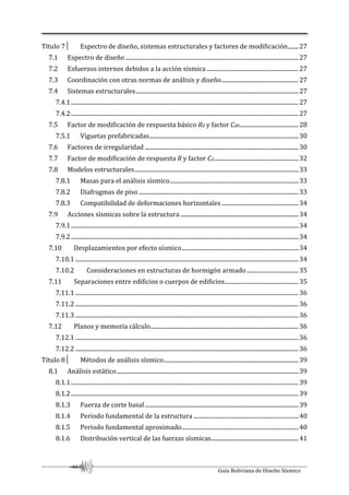Guía Boliviana de Diseño Sísmico
Título 7│ Espectro de diseño, sistemas estructurales y factores de modificación.......27
7.1 Espectro de diseño .....................................................................................................................27
7.2 Esfuerzos internos debidos a la acción sísmica ..............................................................27
7.3 Coordinación con otras normas de análisis y diseño....................................................27
7.4 Sistemas estructurales..............................................................................................................27
7.4.1..........................................................................................................................................................27
7.4.2..........................................................................................................................................................27
7.5 Factor de modificación de respuesta básico R0 y factor Cd0........................................28
7.5.1 Viguetas prefabricadas.....................................................................................................30
7.6 Factores de irregularidad ........................................................................................................30
7.7 Factor de modificación de respuesta R y factor Cd.........................................................32
7.8 Modelos estructurales...............................................................................................................33
7.8.1 Masas para el análisis sísmico.......................................................................................33
7.8.2 Diafragmas de piso ............................................................................................................33
7.8.3 Compatibilidad de deformaciones horizontales ....................................................34
7.9 Acciones sísmicas sobre la estructura................................................................................34
7.9.1..........................................................................................................................................................34
7.9.2..........................................................................................................................................................34
7.10 Desplazamientos por efecto sísmico...............................................................................34
7.10.1 .......................................................................................................................................................34
7.10.2 Consideraciones en estructuras de hormigón armado ...................................35
7.11 Separaciones entre edificios o cuerpos de edificios..................................................35
7.11.1 .......................................................................................................................................................36
7.11.2 .......................................................................................................................................................36
7.11.3 .......................................................................................................................................................36
7.12 Planos y memoria cálculo....................................................................................................36
7.12.1 .......................................................................................................................................................36
7.12.2 .......................................................................................................................................................36
Título 8│ Métodos de análisis sísmico...........................................................................................39
8.1 Análisis estático...........................................................................................................................39
8.1.1..........................................................................................................................................................39
8.1.2..........................................................................................................................................................39
8.1.3 Fuerza de corte basal........................................................................................................39
8.1.4 Periodo fundamental de la estructura .......................................................................40
8.1.5 Periodo fundamental aproximado...............................................................................40
8.1.6 Distribución vertical de las fuerzas sísmicas...........................................................41
 
