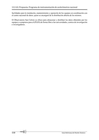 13.3 A3. Propuesta: Programa de instrumentación de acelerómetros nacional
110 Guía Boliviana de Diseño Sísmico
facilidades para la instalación, mantenimiento y operación de los equipos en coordinación con
el centro nacional de datos, quien se encargará de la distribución abierta de los mismos.
El Observatorio San Calixto se ofrece para almacenar y distribuir los datos obtenidos por los
equipos a comprarse para el (PIAN) de forma libre a las universidades, centros de investigación
e investigadores.
 