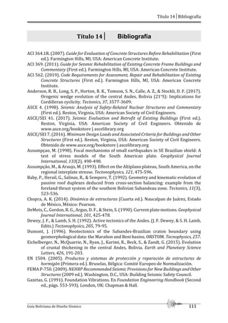 Título 14│Bibliografía
Guía Boliviana de Diseño Sísmico 111
Título 14│ Bibliografía
ACI 364.1R. (2007). Guide for Evaluation of Concrete Structures Before Rehabilitation (First
ed.). Farmington Hills, MI, USA: American Concrete Institute.
ACI 369. (2011). Guide for Seismic Rehabilitation of Existing Concrete Frame Buildings and
Commentary (First ed.). Farmington Hills, MI, USA: American Concrete Institute.
ACI 562. (2019). Code Requirements for Assessment, Repair and Rehabilitation of Existing
Concrete Structures (First ed.). Farmington Hills, MI, USA: American Concrete
Institute.
Anderson, R. B., Long, S. P., Horton, B. K., Tomson, S. N., Calle, A. Z., & Stockli, D. F. (2017).
Orogenic wedge evolution of the central Andes, Bolivia (21°S): Implications for
Cordilleran cyclicity. Tectonics, 37, 3577-3609.
ASCE 4. (1998). Seismic Analysis of Safety-Related Nuclear Structures and Commentary
(First ed.). Reston, Virginia, USA: American Society of Civil Engineers.
ASCE/SEI 41. (2017). Seismic Evaluation and Retrofit of Existing Buildings (First ed.).
Reston, Virginia, USA: American Society of Civil Engineers. Obtenido de
www.asce.org/bookstore | ascelibrary.org
ASCE/SEI 7. (2016). Minimum Design Loads and Associated Criteria for Buildings and Other
Structures (First ed.). Reston, Virginia, USA: American Society of Civil Engineers.
Obtenido de www.asce.org/bookstore | ascelibrary.org
Assumpçao, M. (1998). Focal mechanisms of small earthquakes in SE Brazilian shield: A
test of stress models of the South American plate. Geophysical Journal
International, 133(2), 490-498.
Assumpção, M., & Araujo, M. (1993). Effect on the Altiplano plateau, South America, on the
regional interplate stresse. Tectonophysics, 121, 475-596.
Baby, P., Herail, G., Salinas, R., & Sempere, T. (1992). Geometry and kinematic evolution of
passive roof duplexes deduced from cross-section balancing: example from the
foreland thrust system of the southem Bolivian Subandeau zone. Tectonics, 11(3),
523-536.
Chopra, A. K. (2014). Dinámica de estructuras (Cuarta ed.). Naucalpan de Juárez, Estado
de México, México: Pearson.
DeMets, C., Gordon, R. G., Argus, D. F., & Stein, S. (1990). Current plate motions. Geophysical
Journal International, 101, 425-478.
Dewey, J. F., & Lamb, S. H. (1992). Active tectonics of the Andes. (J. F. Dewey, & S. H. Lamb,
Edits.) Tectonophysics, 205, 79-95.
Dumont, J. (1996). Neotectonics of the Subandes-Brazilian craton boundary using
geomorphological data: the Marañon and Beni basins. ORSTOM. Tecnophysics, 257.
Eichelberger, N., McQuarrie, N., Ryan, J., Karimi, R., Beck, S., & Zandt, G. (2015). Evolution
of crustal thickening in the central Andes, Bolivia. Earth and Planetary Science
Letters, 426, 191-203.
EN 1504. (2005). Productos y sistemas de protección y reparación de estructuras de
hormigón (Primera ed.). Bruselas, Bélgica: Comité Europeo de Normalización.
FEMA P-750. (2009). NEHRP Recommended Seismic Provisions for New Buildings and Other
Structures (2009 ed.). Washington, D.C., USA: Building Seismic Safety Council.
Gazetas, G. (1991). Foundation Vibrations. En Foundation Engineering Handbook (Second
ed., págs. 553-593). London, UK: Chapman & Hall.
 