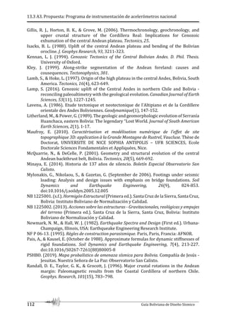 13.3 A3. Propuesta: Programa de instrumentación de acelerómetros nacional
112 Guía Boliviana de Diseño Sísmico
Gillis, R. J., Horton, B. K., & Grove, M. (2006). Thermochronology, geochronology, and
upper crustal structure of the Cordillera Real: Implications for Cenozoic
exhumation of the central Andean plateau. Tectonics, 25.
Isacks, B. L. (1988). Uplift of the central Andean plateau and bending of the Bolivian
orocline. J. Geophys Research, 93, 3211-323.
Kennan, L. J. (1994). Cenozoic Tectonics of the Central Bolivian Andes. D. Phil. Thesis.
University of Oxford.
Kley, J. (1999). Along-strike segmentation of the Andean foreland: causes and
cousequences. Tectonophysics, 301.
Lamb, S., & Hoke, L. (1997). Origin of the high plateau in the central Andes, Bolivia, South
America. Tectonics, 16(4), 623-649.
Lamp, S. (2016). Cenozoic uplift of the Central Andes in northern Chile and Bolivia -
reconciling paleoaltimetry with the geological evolution. Canadian Journal of Earth
Sciences, 53(11), 1227-1245.
Lavenu, A. (1986). Etude tectonique et neotectonique de l'Altipiano et de la Cordillere
orientale des Andes Boliviennes. Geodynamique(1), 147-152.
Litherland, M., & Power, G. (1989). The geologic and geomorphologic evolution of Serranía
Huanchaca, eastern Bolivia: The legendary “Lost World. Journal of South American
Earth Sciences, 2(1), 1-17.
Maufroy, E. (2010). Caractérisation et modélisation numérique de l'effet de site
topographique 3D: application à la Grande Montagne de Rustrel, Vaucluse. Thèse de
Doctorat, UNIVERSITE DE NICE SOPHIA ANTIPOLIS – UFR SCIENCES, Ecole
Doctorale Sciences Fondamentales et Appliquées, Nice.
McQuarrie, N., & DeCelle, P. (2001). Geometry and structural evolution of the central
Andean backthrust belt, Bolivia. Tectonics, 20(5), 669-692.
Minaya, E. (2014). Historia de 137 años de silencio. Boletín Especial Observatorio San
Calixto.
Mylonakis, G., Nikolaou, S., & Gazetas, G. (September de 2006). Footings under seismic
loading: Analysis and design issues with emphasis on bridge foundations. Soil
Dynamics and Earthquake Engineering, 26(9), 824-853.
doi:10.1016/j.soildyn.2005.12.005
NB 1225001. (s.f.). Hormigón Estructural (Primera ed.). Santa Cruz de la Sierra, Santa Cruz,
Bolivia: Instituto Boliviano de Normalización y Calidad.
NB 1225002. (2013). Acciones sobre las estructuras - Gravitacionales, reológicas y empujes
del terreno (Primera ed.). Santa Cruz de la Sierra, Santa Cruz, Bolivia: Instituto
Boliviano de Normalización y Calidad.
Newmark, N. M., & Hall, W. J. (1982). Earthquake Spectra and Design (First ed.). Urbana-
Champaign, Illinois, USA: Earthqueake Engineering Research Institute.
NF P 06-13. (1995). Règles de construction parasismique. Paris, Paris, Francia: AFNOR.
Pais, A., & Kausel, E. (October de 1988). Approximate formulas for dynamic stiffnesses of
rigid foundations. Soil Dynamics and Earthquake Engineering, 7(4), 213-227.
doi:10.1016/S0267-7261(88)80005-8
PSHBO. (2019). Mapa probalístico de amenaza sísmica para Bolivia. Compañía de Jesús -
Jesuitas. Nuestra Señora de La Paz: Observatorio San Calixto.
Randall, D. E., Taylor, G. K., & Grocott, J. (1996). Major crustal rotations in the Andean
margin: Paleomagnetic results from the Coastal Cordillera of northern Chile.
Geophys. Research, 101(15), 783–798.
 