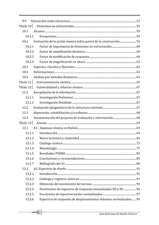 Guía Boliviana de Diseño Sísmico
9.9 Interacción suelo-estructura..................................................................................................52
Título 10│ Elementos no estructurales............................................................................................59
10.1 Alcance........................................................................................................................................59
10.1.1 Excepciones......................................................................................................................59
10.2 Evaluación de la acción sísmica sobre partes de la construcción........................59
10.2.1 Factor de importancia de elementos no estructurales....................................60
10.2.2 Factor de amplificación dinámica............................................................................60
10.2.3 Factor de modificación de respuesta .....................................................................60
10.2.4 Factor de magnificación en altura...........................................................................62
10.3 Soportes, vínculos y fijaciones...........................................................................................62
10.4 Deformaciones.........................................................................................................................62
10.5 Análisis por métodos dinámicos.......................................................................................63
Título 11│ Instrumentación sísmica.................................................................................................65
Título 12│ Vulnerabilidad y refuerzo sísmico...............................................................................67
12.1 Recopilación de la información.........................................................................................67
12.1.1 Investigación Preliminar.............................................................................................67
12.1.2 Investigación Detallada ...............................................................................................67
12.2 Evaluación (diagnóstico) de la estructura existente.................................................67
12.3 Reparación, rehabilitación y/o refuerzo .......................................................................68
12.4 Documentación del proyecto de evaluación e intervención..................................68
Título 13│ Anexos ....................................................................................................................................69
13.1 A1 - Amenaza sísmica en Bolivia......................................................................................69
13.1.1 Introducción.....................................................................................................................69
13.1.2 Marco tectónico y sismicidad....................................................................................69
13.1.3 Catálogo sísmico.............................................................................................................73
13.1.4 Metodología .....................................................................................................................77
13.1.5 Resultados PSHBO.........................................................................................................83
13.1.6 Conclusiones y recomendaciones............................................................................85
13.1.7 Bibliografía del A1.........................................................................................................86
13.2 A2. Espectros de diseño .......................................................................................................91
13.2.1 Introducción.....................................................................................................................91
13.2.2 Catálogo y registros sísmicos....................................................................................91
13.2.3 Obtención del movimiento del terreno.................................................................94
13.2.4 Envolventes de espectros de respuesta normalizados EO y NS ..................96
13.2.5 Envolvente de espectros totales normalizados..................................................97
13.2.6 Espectros de respuesta de desplazamientos máximos normalizados ......99
 