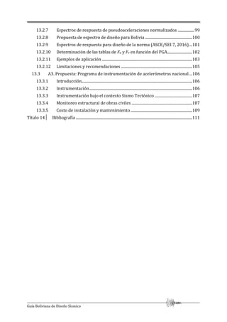 Guía Boliviana de Diseño Sísmico
13.2.7 Espectros de respuesta de pseudoaceleraciones normalizados .................99
13.2.8 Propuesta de espectro de diseño para Bolivia .................................................100
13.2.9 Espectros de respuesta para diseño de la norma (ASCE/SEI 7, 2016)...101
13.2.10 Determinación de las tablas de Fa y Fv en función del PGA..........................102
13.2.11 Ejemplos de aplicación ..............................................................................................103
13.2.12 Limitaciones y recomendaciones ..........................................................................105
13.3 A3. Propuesta: Programa de instrumentación de acelerómetros nacional ...106
13.3.1 Introducción...................................................................................................................106
13.3.2 Instrumentación...........................................................................................................106
13.3.3 Instrumentación bajo el contexto Sismo Tectónico .......................................107
13.3.4 Monitoreo estructural de obras civiles ...............................................................107
13.3.5 Costo de instalación y mantenimiento ................................................................109
Título 14│ Bibliografía .........................................................................................................................111
 
