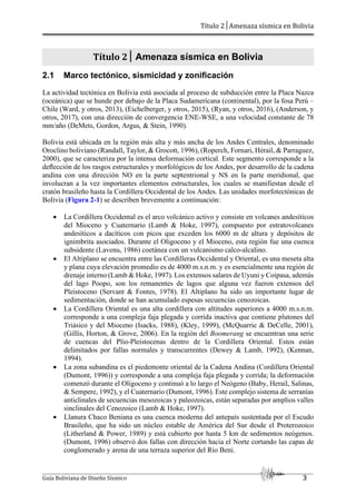 Título 2│Amenaza sísmica en Bolivia
Guía Boliviana de Diseño Sísmico 3
Título 2│ Amenaza sísmica en Bolivia
2.1 Marco tectónico, sismicidad y zonificación
La actividad tectónica en Bolivia está asociada al proceso de subducción entre la Placa Nazca
(oceánica) que se hunde por debajo de la Placa Sudamericana (continental), por la fosa Perú –
Chile (Ward, y otros, 2013), (Eichelberger, y otros, 2015), (Ryan, y otros, 2016), (Anderson, y
otros, 2017), con una dirección de convergencia ENE-WSE, a una velocidad constante de 78
mm/año (DeMets, Gordon, Argus, & Stein, 1990).
Bolivia está ubicada en la región más alta y más ancha de los Andes Centrales, denominado
Oroclino boliviano (Randall, Taylor, & Grocott, 1996), (Roperch, Fornari, Hérail, & Parraguez,
2000), que se caracteriza por la intensa deformación cortical. Este segmento corresponde a la
deﬂección de los rasgos estructurales y morfológicos de los Andes, por desarrollo de la cadena
andina con una dirección NO en la parte septentrional y NS en la parte meridional, que
involucran a la vez importantes elementos estructurales, los cuales se manifiestan desde el
cratón brasileño hasta la Cordillera Occidental de los Andes. Las unidades morfotectónicas de
Bolivia (Figura 2-1) se describen brevemente a continuación:
 La Cordillera Occidental es el arco volcánico activo y consiste en volcanes andesíticos
del Mioceno y Cuaternario (Lamb & Hoke, 1997), compuesto por estratovolcanes
andesíticos a dacíticos con picos que exceden los 6000 m de altura y depósitos de
ignimbrita asociados. Durante el Oligoceno y el Mioceno, esta región fue una cuenca
subsidente (Lavenu, 1986) coetánea con un vulcanismo calco-alcalino.
 El Altiplano se encuentra entre las Cordilleras Occidental y Oriental, es una meseta alta
y plana cuya elevación promedio es de 4000 m.s.n.m. y es esencialmente una región de
drenaje interno (Lamb & Hoke, 1997). Los extensos salares de Uyuni y Coipasa, además
del lago Poopo, son los remanentes de lagos que alguna vez fueron extensos del
Pleistoceno (Servant & Fontes, 1978). El Altiplano ha sido un importante lugar de
sedimentación, donde se han acumulado espesas secuencias cenozoicas.
 La Cordillera Oriental es una alta cordillera con altitudes superiores a 4000 m.s.n.m.
corresponde a una compleja faja plegada y corrida inactiva que contiene plutones del
Triásico y del Mioceno (Isacks, 1988), (Kley, 1999), (McQuarrie & DeCelle, 2001),
(Gillis, Horton, & Grove, 2006). En la región del Boomerang se encuentran una serie
de cuencas del Plio-Pleistocenas dentro de la Cordillera Oriental. Estos están
delimitados por fallas normales y transcurrentes (Dewey & Lamb, 1992), (Kennan,
1994).
 La zona subandina es el piedemonte oriental de la Cadena Andina (Cordillera Oriental
(Dumont, 1996)) y corresponde a una compleja faja plegada y corrida; la deformación
comenzó durante el Oligoceno y continuó a lo largo el Neógeno (Baby, Herail, Salinas,
& Sempere, 1992), y el Cuaternario (Dumont, 1996). Este complejo sistema de serranías
anticlinales de secuencias mesozoicas y paleozoicas, están separadas por amplios valles
sinclinales del Cenozoico (Lamb & Hoke, 1997).
 Llanura Chaco Beniana es una cuenca moderna del antepaís sustentada por el Escudo
Brasileño, que ha sido un núcleo estable de América del Sur desde el Proterozoico
(Litherland & Power, 1989) y está cubierto por hasta 5 km de sedimentos neógenos.
(Dumont, 1996) observó dos fallas con dirección hacia el Norte cortando las capas de
conglomerado y arena de una terraza superior del Río Beni.
 