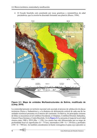 2.1 Marco tectónico, sismicidad y zonificación
4 Guía Boliviana de Diseño Sísmico
 El Escudo brasileño está constituido por rocas graníticas y metamórficas de edad
precámbrica, que la erosión ha disectado formando una planicie (Russo, 1996).
Figura 2-1. Mapa de unidades Morfoestructurales de Bolivia, modificado de
(Lamp, 2016)
La sismicidad presente en territorio nacional está asociada al proceso de subducción de placas
tectónicas (Nazca y Sudamérica) y a la dinámica de deformación cortical de cada una de las
unidades tectónicas presentes en el interior del continente. En Bolivia, los principales sistemas
de fallas se encuentran en la Cordillera Occidental, el Altiplano, Cordillera Oriental, Subandina,
Llanura Chaco-beniana y Cratón Brasileño. En la Figura 2-2 se presenta el mapa de la actividad
sísmica entre 1900 y 2018 (Mw > 3.50). Los sismos han sido diferenciados por su rango de
profundidad focal en superficiales (h < 75 km), intermedios (100 < h < 350 km) y profundos
(350 < h < 700 km). Así también consideramos la fuente sismogénica Lejana cuyo epicentro se
 