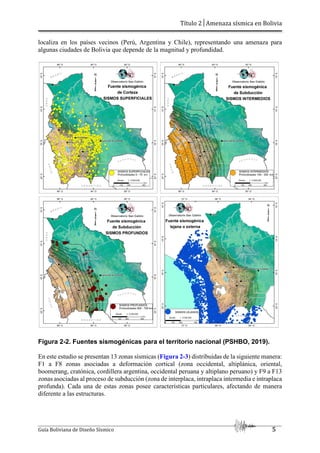 Título 2│Amenaza sísmica en Bolivia
Guía Boliviana de Diseño Sísmico 5
localiza en los países vecinos (Perú, Argentina y Chile), representando una amenaza para
algunas ciudades de Bolivia que depende de la magnitud y profundidad.
Figura 2-2. Fuentes sismogénicas para el territorio nacional (PSHBO, 2019).
En este estudio se presentan 13 zonas sísmicas (Figura 2-3) distribuidas de la siguiente manera:
F1 a F8 zonas asociadas a deformación cortical (zona occidental, altiplánica, oriental,
boomerang, cratónica, cordillera argentina, occidental peruana y altiplano peruano) y F9 a F13
zonas asociadas al proceso de subducción (zona de interplaca, intraplaca intermedia e intraplaca
profunda). Cada una de estas zonas posee características particulares, afectando de manera
diferente a las estructuras.
 