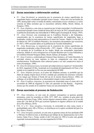 2.2 Zonas asociadas a deformación cortical.
6 Guía Boliviana de Diseño Sísmico
2.2 Zonas asociadas a deformación cortical.
 F1 - Zona Occidental, se caracteriza por la ocurrencia de sismos superficiales de
magnitudes bajas a moderadas (ejemplo sismo Cumujo – Oruro del 6 de noviembre de
1995, destruyendo varias viviendas de adobe), relacionados al arco volcánico y a varios
sistemas de fallas normales que se encuentran cubiertas (Baby, Herail, Salinas, &
Sempere, 1992).
 F2 - Zona Altiplánica, esta zona se caracteriza por la baja sismicidad y la deformación
extensional (ejemplo sismo ciudad de Oruro del 6 de mayo de 2012 causando pánico en
la población alcanzando una intensidad de V MM) según (Assumpção & Araujo, 1993).
 F3 - Zona Oriental, está constituida por la Cordillera Oriental y del Subandino,
caracterizados por la ocurrencia de sismos superficiales de magnitudes bajas a
moderadas, siendo los más representativos el sismo de Consata - Mapiri, La Paz del 24
de febrero de 1947 (Cordillera Oriental) y los terremotos devastadores que ocurrieron
en 1887 y 1899 causando daños en la población de Yacuiba (Subandino).
 F4 - Zona Boomerang, se caracteriza por la ocurrencia de sismos superficiales de
magnitudes moderadas a altas (Postrervalle - 1957, Aiquile – 1998, etc.), relacionados
a la curvatura de la Cordillera de los Andes; donde son acumulados importantes
esfuerzos, debido al sobrecabalgamiento el Escudo Brasilero por la zona Subandina y
la Cordillera Oriental Neógeno (Baby, Herail, Salinas, & Sempere, 1992).
 F5 - Zona Cratónica, conformada por Llanura Chaco beniana y al Cratón Brasileño, la
actividad sísmica en estas regiones es baja en comparación con otras zonas
morfotectónicas. Posiblemente estos esfuerzos pasan a ser más compresivos hacia al
oeste (Assumpçao, 1998).
 F6 - Zona Occidental peruana, la reciente actividad sísmica se registra el 1 de diciembre
de 2016, magnitud 6.0 Mw, localizado en la localidad del departamento de Puno y fue
sentido en la ciudad de La Paz con una intensidad de III MM.
 F7 - Zona Altiplano peruano, en la parte del Altiplano peruano, es probable que las
fallas de empuje migren hacia el Este a medida que aumenten las tensiones verticales
en los rangos que forman el borde del eje de la meseta (Suarez-Soruco, 1986); sin
embargo, en la última década no se desencadenó ningún evento catastrófico.
 F8 - Zona Cordillera Argentina, la ocurrencia de sismicidad como el sismo del 6 de
noviembre de 2009 de magnitud 5.5 Mw con epicentro en San Ramón – Argentina,
mismo que fue sentido en la ciudad de Tarija con una intensidad de V MM.
2.3 Zonas asociadas al proceso de Subducción
 F9 - Zona interplaca, en esta zona de contacto sismogénico se generan grandes
terremotos, como los ocurridos en 1868, 1877, 2007, etc., sentidos en gran parte del
territorio boliviano (Vega, 1996), incluso algunos causaron daños, como es el caso del
sismo del 1 de abril de 2014 que ocasionó rajaduras en algunos edificios de la ciudad
de La Paz (Minaya, 2014).
 F10, 11 y 12 - Zona intraplaca intermedia, la sismicidad en estas zonas ocurre a
profundidades entre 100 a 350 km y se distribuyen en la región occidental del país (La
Paz, Oruro y Potosí),
 F13 - Zona intraplaca profunda, en esta zona se generan sismos de foco profundo (500
a 700 km), En Bolivia éstos se distribuyen por debajo de los departamentos de La Paz
(norte), Santa Cruz y Tarija; siendo el del 9 de junio de 1994 el evento más grande
registrado instrumentalmente, con una magnitud de 8.0 Mw.
 