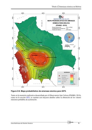 Título 2│Amenaza sísmica en Bolivia
Guía Boliviana de Diseño Sísmico 9
Figura 2-6. Mapa probabilístico de amenaza sísmica para 2475.
Tanto en la memoria explicativa desarrollada por el Observatorio San Calixto (PSHBO, 2019),
como en la sección 13.1, se cuentan con mayores detalles sobre la obtención de los valores
máximos probables de aceleración.
 