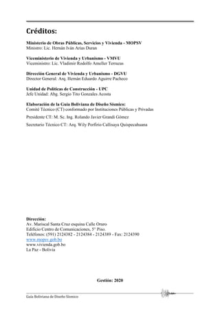 Guía Boliviana de Diseño Sísmico
Créditos:
Ministerio de Obras Públicas, Servicios y Vivienda - MOPSV
Ministro: Lic. Hernán Iván Arias Duran
Viceministerio de Vivienda y Urbanismo - VMVU
Viceministro: Lic. Vladimir Rodolfo Ameller Terrazas
Dirección General de Vivienda y Urbanismo - DGVU
Director General: Arq. Hernán Eduardo Aguirre Pacheco
Unidad de Políticas de Construcción - UPC
Jefe Unidad: Abg. Sergio Tito Gonzales Acosta
Elaboración de la Guía Boliviana de Diseño Sísmico:
Comité Técnico (CT) conformado por Instituciones Públicas y Privadas
Presidente CT: M. Sc. Ing. Rolando Javier Grandi Gómez
Secretario Técnico CT: Arq. Wily Porfirio Callisaya Quispecahuana
Dirección:
Av. Mariscal Santa Cruz esquina Calle Oruro
Edificio Centro de Comunicaciones, 5° Piso.
Teléfonos: (591) 2124382 - 2124384 - 2124389 - Fax: 2124390
www.mopsv.gob.bo
www.vivienda.gob.bo
La Paz - Bolivia
Gestión: 2020
 
