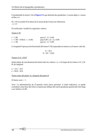 5.2 Efecto de la topografía y pendientes
18 Guía Boliviana de Diseño Sísmico
Considerando la arista C de la Figura 5-1 que delimita dos pendientes: I cuesta abajo e i cuesta
arriba y si:
H ≥ 10 m (siendo H la altura de la arista desde la base de referencia)
i ≤ 1/3
El coeficiente τ tendrá los siguientes valores:
Tramo C-B
τ = 1.00 para (I - i) < 0.40
τ = 1.00 + 0.80∙(I - i - 0.40) para 0.40 ≤ (I - i) ≤ 0.90
τ = 1.40 para (I - i) > 0.90
La longitud b (proyección horizontal del tramo C-B) expresada en metros es el menor valor de:
b = 20·I
b = (H + 10)/4
Tramos A-C y B-D
Serán objeto de una disminución lineal entre los valores 1 y τ a lo largo de los tramos A-C y B-
D, de longitud:
a = A-C = H/3
c = B-D = H/4
Tramo antes del punto A y después del punto D
El factor será τ = 1
Nota: La determinación de H permite cierto juicio personal. A título indicativo, se puede
considerar como base del relieve el punto por debajo del cual la pendiente general del sitio llega
a ser inferior a 0.40.
 
