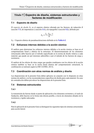 Título 7│Espectro de diseño, sistemas estructurales y factores de modificación
Guía Boliviana de Diseño Sísmico 27
Título 7│ Espectro de diseño, sistemas estructurales y
factores de modificación
7.1 Espectro de diseño
El espectro de diseño Sa, es el espectro elástico afectado por los factores, de reducción R
(sección 7.7), de importancia Ie (sección 3.1) y de topografía τ (sección 5.2), definido por:
./ / 0
1
Sae = Espectro elástico de pseudoaceleraciones definido en la Tabla 6-2.
7.2 Esfuerzos internos debidos a la acción sísmica
El análisis para determinar los esfuerzos internos debidos a la acción sísmica se basa en el
comportamiento lineal y elástico de la estructura. El dimensionamiento de los elementos
estructurales debe hacerse por el método especificado en la norma de diseño relativa a cada
material, que puede ser por tensiones admisibles o por el método de los factores de carga y
resistencia.
El análisis de los efectos de otras cargas que pueden combinarse con los efectos de la acción
sísmica también se basa en la teoría lineal elástica del comportamiento estructural, la
combinación se realizará según la (NB 1225002, 2013).
7.3 Coordinación con otras normas de análisis y diseño
Las disposiciones de la presente Guía deben aplicarse en conjunto con lo dispuesto en otras
normas de análisis y en las recomendaciones específicas de diseño para cada material. En caso
de contradicción deben prevalecer las disposiciones de la presente Guía.
7.4 Sistemas estructurales
7.4.1
La transmisión de fuerzas desde su punto de aplicación a los elementos resistentes y al suelo de
fundación, debe hacerse en la forma más directa posible, a través de elementos dotados de la
resistencia y rigidez adecuadas.
7.4.2
Para la aplicación de la presente Guía se distinguen los siguientes tipos de sistemas estructurales
para acción lateral.
 
