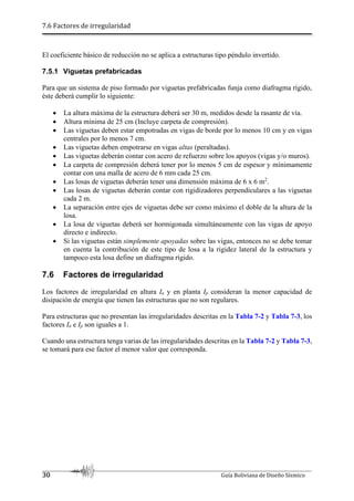7.6 Factores de irregularidad
30 Guía Boliviana de Diseño Sísmico
El coeficiente básico de reducción no se aplica a estructuras tipo péndulo invertido.
7.5.1 Viguetas prefabricadas
Para que un sistema de piso formado por viguetas prefabricadas funja como diafragma rígido,
éste deberá cumplir lo siguiente:
 La altura máxima de la estructura deberá ser 30 m, medidos desde la rasante de vía.
 Altura mínima de 25 cm (Incluye carpeta de compresión).
 Las viguetas deben estar empotradas en vigas de borde por lo menos 10 cm y en vigas
centrales por lo menos 7 cm.
 Las viguetas deben empotrarse en vigas altas (peraltadas).
 Las viguetas deberán contar con acero de refuerzo sobre los apoyos (vigas y/o muros).
 La carpeta de compresión deberá tener por lo menos 5 cm de espesor y mínimamente
contar con una malla de acero de 6 mm cada 25 cm.
 Las losas de viguetas deberán tener una dimensión máxima de 6 x 6 m2
.
 Las losas de viguetas deberán contar con rigidizadores perpendiculares a las viguetas
cada 2 m.
 La separación entre ejes de viguetas debe ser como máximo el doble de la altura de la
losa.
 La losa de viguetas deberá ser hormigonada simultáneamente con las vigas de apoyo
directo e indirecto.
 Si las viguetas están simplemente apoyadas sobre las vigas, entonces no se debe tomar
en cuenta la contribución de este tipo de losa a la rigidez lateral de la estructura y
tampoco esta losa define un diafragma rígido.
7.6 Factores de irregularidad
Los factores de irregularidad en altura Ia y en planta Ip consideran la menor capacidad de
disipación de energía que tienen las estructuras que no son regulares.
Para estructuras que no presentan las irregularidades descritas en la Tabla 7-2 y Tabla 7-3, los
factores Ia e Ip son iguales a 1.
Cuando una estructura tenga varias de las irregularidades descritas en la Tabla 7-2 y Tabla 7-3,
se tomará para ese factor el menor valor que corresponda.
 