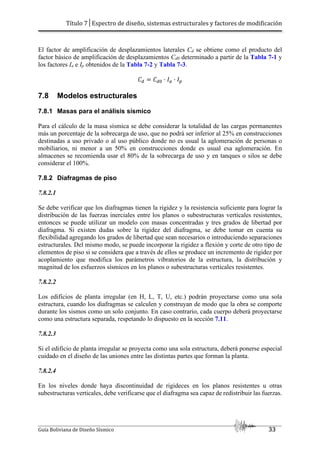 Título 7│Espectro de diseño, sistemas estructurales y factores de modificación
Guía Boliviana de Diseño Sísmico 33
El factor de amplificación de desplazamientos laterales Cd se obtiene como el producto del
factor básico de amplificación de desplazamientos Cd0 determinado a partir de la Tabla 7-1 y
los factores Ia e Ip obtenidos de la Tabla 7-2 y Tabla 7-3.
3 3 . .2
7.8 Modelos estructurales
7.8.1 Masas para el análisis sísmico
Para el cálculo de la masa sísmica se debe considerar la totalidad de las cargas permanentes
más un porcentaje de la sobrecarga de uso, que no podrá ser inferior al 25% en construcciones
destinadas a uso privado o al uso público donde no es usual la aglomeración de personas o
mobiliarios, ni menor a un 50% en construcciones donde es usual esa aglomeración. En
almacenes se recomienda usar el 80% de la sobrecarga de uso y en tanques o silos se debe
considerar el 100%.
7.8.2 Diafragmas de piso
7.8.2.1
Se debe verificar que los diafragmas tienen la rigidez y la resistencia suficiente para lograr la
distribución de las fuerzas inerciales entre los planos o subestructuras verticales resistentes,
entonces se puede utilizar un modelo con masas concentradas y tres grados de libertad por
diafragma. Si existen dudas sobre la rigidez del diafragma, se debe tomar en cuenta su
flexibilidad agregando los grados de libertad que sean necesarios o introduciendo separaciones
estructurales. Del mismo modo, se puede incorporar la rigidez a flexión y corte de otro tipo de
elementos de piso si se considera que a través de ellos se produce un incremento de rigidez por
acoplamiento que modifica los parámetros vibratorios de la estructura, la distribución y
magnitud de los esfuerzos sísmicos en los planos o subestructuras verticales resistentes.
7.8.2.2
Los edificios de planta irregular (en H, L, T, U, etc.) podrán proyectarse como una sola
estructura, cuando los diafragmas se calculen y construyan de modo que la obra se comporte
durante los sismos como un solo conjunto. En caso contrario, cada cuerpo deberá proyectarse
como una estructura separada, respetando lo dispuesto en la sección 7.11.
7.8.2.3
Si el edificio de planta irregular se proyecta como una sola estructura, deberá ponerse especial
cuidado en el diseño de las uniones entre las distintas partes que forman la planta.
7.8.2.4
En los niveles donde haya discontinuidad de rigideces en los planos resistentes u otras
subestructuras verticales, debe verificarse que el diafragma sea capaz de redistribuir las fuerzas.
 