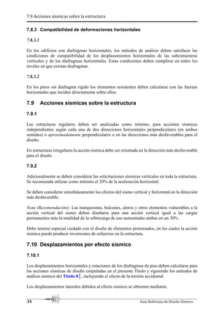 7.9 Acciones sísmicas sobre la estructura
34 Guía Boliviana de Diseño Sísmico
7.8.3 Compatibilidad de deformaciones horizontales
7.8.3.1
En los edificios con diafragmas horizontales, los métodos de análisis deben satisfacer las
condiciones de compatibilidad de los desplazamientos horizontales de las subestructuras
verticales y de los diafragmas horizontales. Estas condiciones deben cumplirse en todos los
niveles en que existan diafragmas.
7.8.3.2
En los pisos sin diafragma rígido los elementos resistentes deben calcularse con las fuerzas
horizontales que inciden directamente sobre ellos.
7.9 Acciones sísmicas sobre la estructura
7.9.1
Las estructuras regulares deben ser analizadas como mínimo, para acciones sísmicas
independientes según cada una de dos direcciones horizontales perpendiculares (en ambos
sentidos) o aproximadamente perpendiculares o en las direcciones más desfavorables para el
diseño.
En estructuras irregulares la acción sísmica debe ser orientada en la dirección más desfavorable
para el diseño.
7.9.2
Adicionalmente se deben considerar las solicitaciones sísmicas verticales en toda la estructura.
Se recomienda utilizar como mínimo el 20% de la aceleración horizontal.
Se deben considerar simultáneamente los efectos del sismo vertical y horizontal en la dirección
más desfavorable.
Nota (Recomendación): Las marquesinas, balcones, aleros y otros elementos vulnerables a la
acción vertical del sismo deben diseñarse para una acción vertical igual a las cargas
permanentes más la totalidad de la sobrecarga de uso aumentadas ambas en un 30%.
Debe tenerse especial cuidado con el diseño de elementos pretensados, en los cuales la acción
sísmica puede producir inversiones de esfuerzos en la estructura.
7.10 Desplazamientos por efecto sísmico
7.10.1
Los desplazamientos horizontales y rotaciones de los diafragmas de piso deben calcularse para
las acciones sísmicas de diseño estipuladas en el presente Título y siguiendo los métodos de
análisis sísmico del Título 8│, incluyendo el efecto de la torsión accidental.
Los desplazamientos laterales debidos al efecto sísmico se obtienen mediante.
 