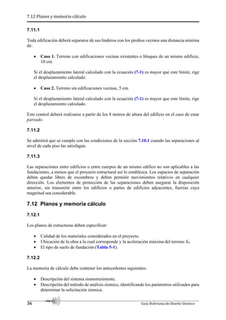 7.12 Planos y memoria cálculo
36 Guía Boliviana de Diseño Sísmico
7.11.1
Toda edificación deberá separarse de sus linderos con los predios vecinos una distancia mínima
de:
 Caso 1. Terreno con edificaciones vecinas existentes o bloques de un mismo edificio,
10 cm.
Si el desplazamiento lateral calculado con la ecuación (7-1) es mayor que este límite, rige
el desplazamiento calculado.
 Caso 2. Terreno sin edificaciones vecinas, 5 cm.
Si el desplazamiento lateral calculado con la ecuación (7-1) es mayor que este límite, rige
el desplazamiento calculado.
Este control deberá realizarse a partir de los 8 metros de altura del edificio en el caso de estar
pareado.
7.11.2
Se admitirá que se cumple con las condiciones de la sección 7.10.1 cuando las separaciones al
nivel de cada piso las satisfagan.
7.11.3
Las separaciones entre edificios o entre cuerpos de un mismo edifico no son aplicables a las
fundaciones, a menos que el proyecto estructural así lo establezca. Los espacios de separación
deben quedar libres de escombros y deben permitir movimientos relativos en cualquier
dirección. Los elementos de protección de las separaciones deben asegurar la disposición
anterior, sin transmitir entre los edificios o partes de edificios adyacentes, fuerzas cuya
magnitud sea considerable.
7.12 Planos y memoria cálculo
7.12.1
Los planos de estructuras deben especificar:
 Calidad de los materiales considerados en el proyecto.
 Ubicación de la obra a la cual corresponde y la aceleración máxima del terreno S0.
 El tipo de suelo de fundación (Tabla 5-1).
7.12.2
La memoria de cálculo debe contener los antecedentes siguientes:
 Descripción del sistema sismorresistente.
 Descripción del método de análisis sísmico, identificando los parámetros utilizados para
determinar la solicitación sísmica.
 