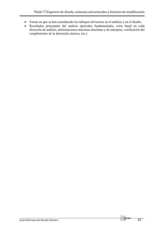 Título 7│Espectro de diseño, sistemas estructurales y factores de modificación
Guía Boliviana de Diseño Sísmico 37
 Forma en que se han considerado los tabiques divisorios en el análisis y en el diseño.
 Resultados principales del análisis (períodos fundamentales, corte basal en cada
dirección de análisis, deformaciones máximas absolutas y de entrepiso, verificación del
cumplimiento de la distorsión sísmica, etc.).
 