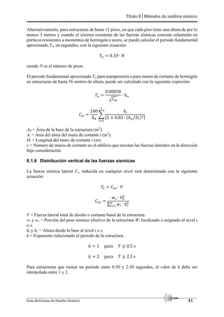Título 8│Métodos de análisis sísmico
Guía Boliviana de Diseño Sísmico 41
Alternativamente, para estructuras de hasta 12 pisos, en que cada piso tiene una altura de por lo
menos 3 metros y cuando el sistema resistente de las fuerzas sísmicas consiste solamente en
pórticos resistentes a momentos de hormigón o acero, se puede calcular el periodo fundamental
aproximado Ta, en segundos, con la siguiente ecuación:
0.10 ∙
siendo N es el número de pisos.
El periodo fundamental aproximado Ta para mampostería o para muros de cortante de hormigón
en estructuras de hasta 36 metros de altura, puede ser calculado con la siguiente expresión:
0.00058
>3P
∙ ℎO
3P
100
QR
S
QT
U1 0.83 ∙ VℎO WT
⁄ Y%Z
5
T[,
AB = Área de la base de la estructura (m2
).
Ai = Área del alma del muro de cortante i (m2
).
Di = Longitud del muro de cortante i (m).
x = Número de muros de cortante en el edificio que resisten las fuerzas laterales en la dirección
bajo consideración.
8.1.6 Distribución vertical de las fuerzas sísmicas
La fuerza sísmica lateral Fx, inducida en cualquier nivel será determinada con la siguiente
ecuación:
5 3#5 ∙
3#5
5 ∙ ℎ5
]
∑ T ∙ ℎT
]
O
T[,
V = Fuerza lateral total de diseño o cortante basal de la estructura.
wi y wx = Porción del peso sísmico efectivo de la estructura W, localizado o asignado al nivel i
o x.
hi y hx = Altura desde la base al nivel i o x.
k = Exponente relacionado al periodo de la estructura.
^ 1 para J 0.5 _
^ 2 para L 2.5 _
Para estructuras que tienen un periodo entre 0.50 y 2.50 segundos, el valor de k debe ser
interpolado entre 1 y 2.
 