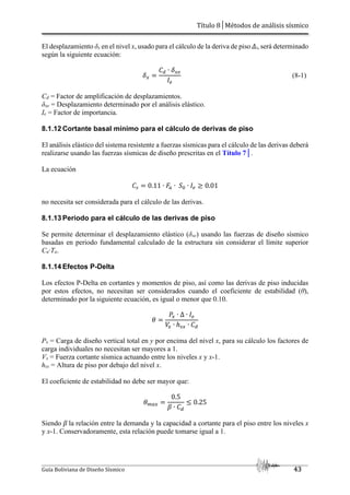 Título 8│Métodos de análisis sísmico
Guía Boliviana de Diseño Sísmico 43
El desplazamiento δx en el nivel x, usado para el cálculo de la deriva de piso Δi, será determinado
según la siguiente ecuación:
45
3 ∙ 45/
./
(8-1)
Cd = Factor de amplificación de desplazamientos.
δxe = Desplazamiento determinado por el análisis elástico.
Ie = Factor de importancia.
8.1.12 Cortante basal mínimo para el cálculo de derivas de piso
El análisis elástico del sistema resistente a fuerzas sísmicas para el cálculo de las derivas deberá
realizarse usando las fuerzas sísmicas de diseño prescritas en el Título 7│.
La ecuación
3A 0.11 ∙ ∙ ∙ ./ L 0.01
no necesita ser considerada para el cálculo de las derivas.
8.1.13 Periodo para el cálculo de las derivas de piso
Se permite determinar el desplazamiento elástico (δxe) usando las fuerzas de diseño sísmico
basadas en periodo fundamental calculado de la estructura sin considerar el límite superior
Cu∙Ta.
8.1.14 Efectos P-Delta
Los efectos P-Delta en cortantes y momentos de piso, así como las derivas de piso inducidas
por estos efectos, no necesitan ser considerados cuando el coeficiente de estabilidad (θ),
determinado por la siguiente ecuación, es igual o menor que 0.10.
`
a5 ∙ ∆ ∙ ./
5 ∙ ℎA5 ∙ 3
Px = Carga de diseño vertical total en y por encima del nivel x, para su cálculo los factores de
carga individuales no necesitan ser mayores a 1.
Vx = Fuerza cortante sísmica actuando entre los niveles x y x-1.
hsx = Altura de piso por debajo del nivel x.
El coeficiente de estabilidad no debe ser mayor que:
`b 5
0.5
c ∙ 3
J 0.25
Siendo β la relación entre la demanda y la capacidad a cortante para el piso entre los niveles x
y x-1. Conservadoramente, esta relación puede tomarse igual a 1.
 